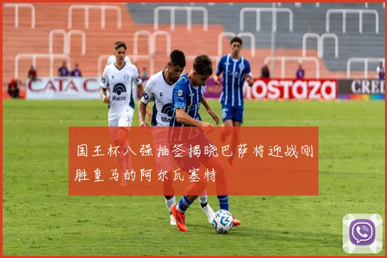 国王杯八强抽签揭晓巴萨将迎战刚胜皇马的阿尔瓦塞特