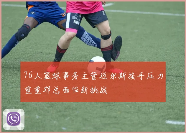 76人篮球事务主管迈尔斯接手压力重重邓总面临新挑战