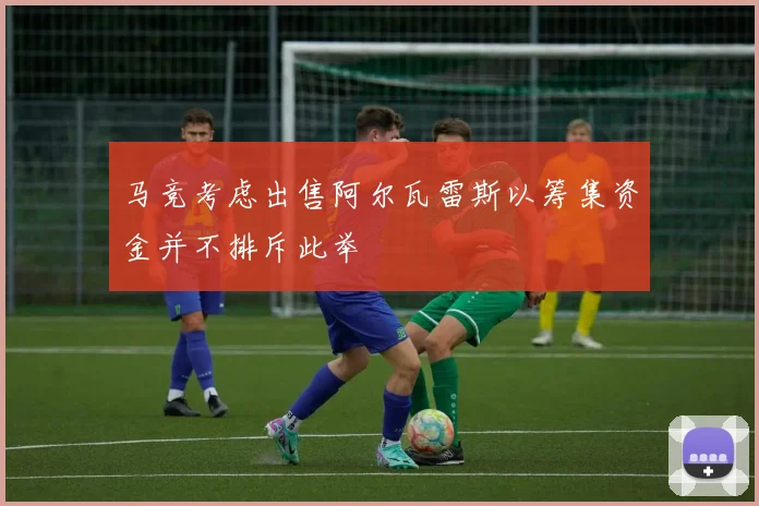 马竞考虑出售阿尔瓦雷斯以筹集资金并不排斥此举