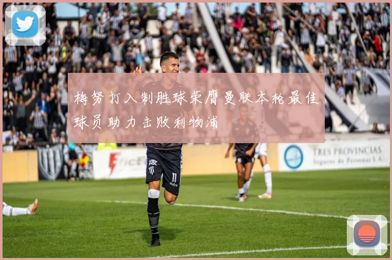 梅努打入制胜球荣膺曼联本轮最佳球员助力击败利物浦