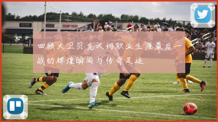 回顾大卫贝克汉姆职业生涯最后一战的辉煌瞬间与传奇足迹