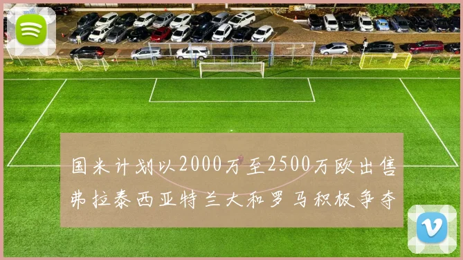 国米计划以2000万至2500万欧出售弗拉泰西亚特兰大和罗马积极争夺