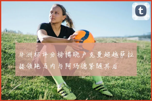 非洲杯评分榜揭晓卢克曼超越萨拉赫领跑马内与阿玛德紧随其后