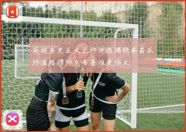 英超历史五大主帅评选揭晓弗爵瓜帅温格穆帅克洛普谁更伟大