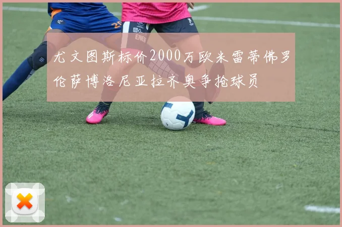 尤文图斯标价2000万欧米雷蒂佛罗伦萨博洛尼亚拉齐奥争抢球员