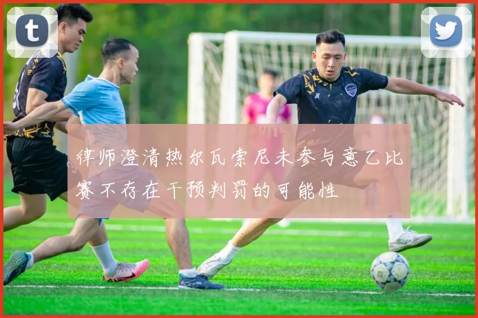 律师澄清热尔瓦索尼未参与意乙比赛不存在干预判罚的可能性