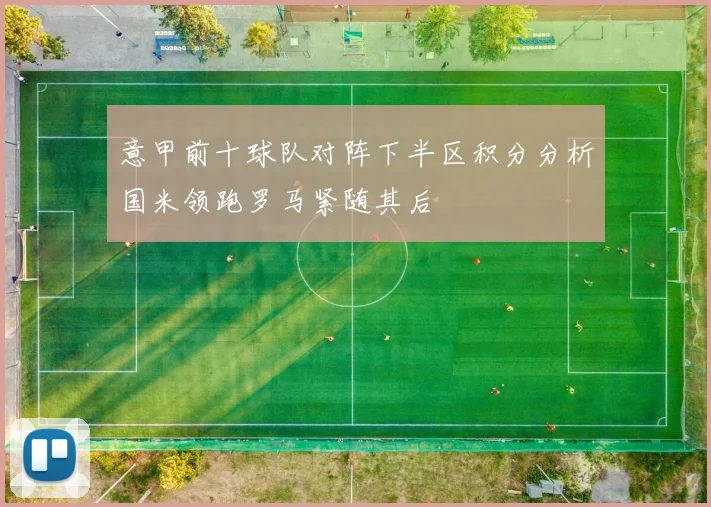 意甲前十球队对阵下半区积分分析国米领跑罗马紧随其后