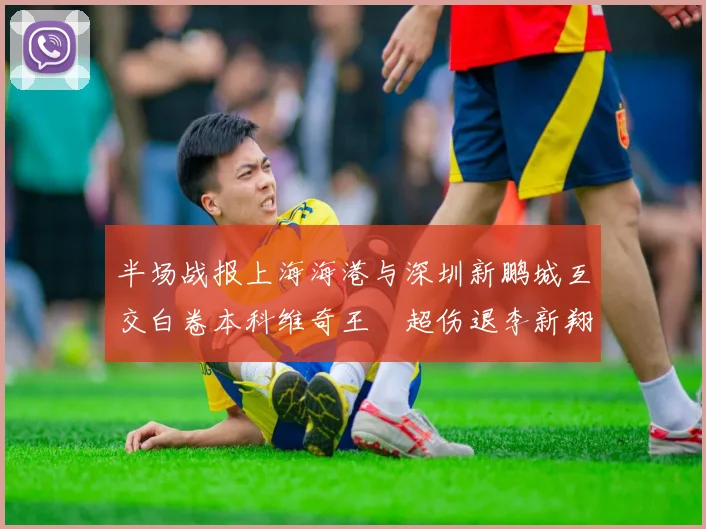 半场战报上海海港与深圳新鹏城互交白卷本科维奇王燊超伤退李新翔错失良机