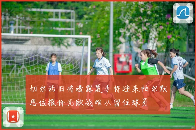 切尔西旧将透露夏季将迎来帕尔默恩佐报价无欧战难以留住球员